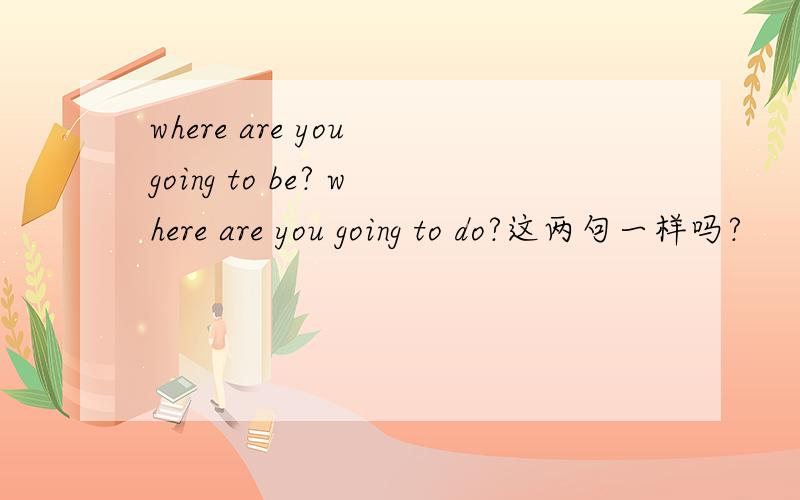 where are you going to be? where are you going to do?这两句一样吗?