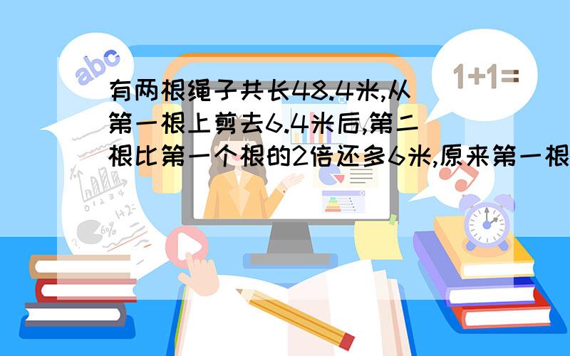 有两根绳子共长48.4米,从第一根上剪去6.4米后,第二根比第一个根的2倍还多6米,原来第一根长多少米?第二根长多少米?