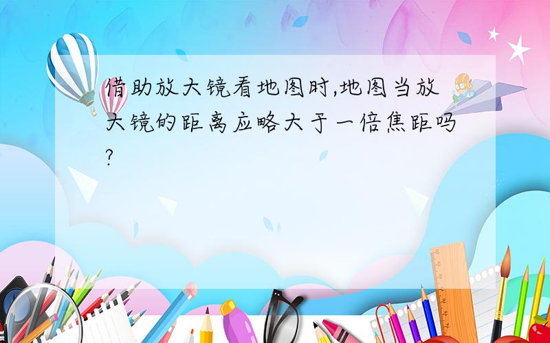 借助放大镜看地图时,地图当放大镜的距离应略大于一倍焦距吗?