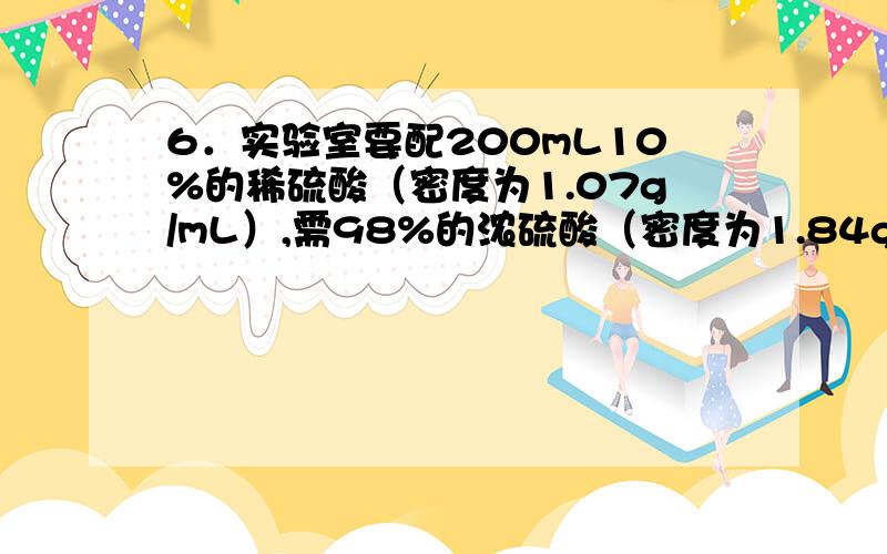 6．实验室要配200mL10%的稀硫酸（密度为1.07g/mL）,需98%的浓硫酸（密度为1.84g/mL）,多少毫升?