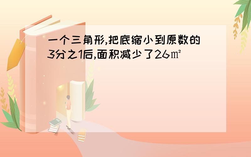 一个三角形,把底缩小到原数的3分之1后,面积减少了26㎡