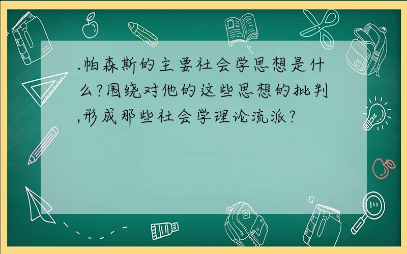 .帕森斯的主要社会学思想是什么?围绕对他的这些思想的批判,形成那些社会学理论流派?