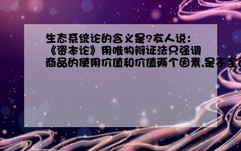 生态系统论的含义是?友人说：《资本论》用唯物辩证法只强调商品的使用价值和价值两个因素,是不全面和不正确的.它不能很好地解