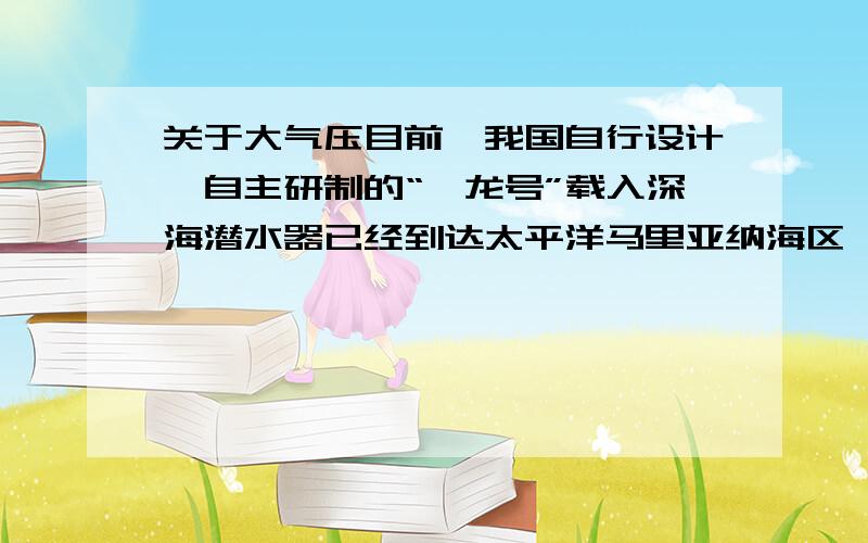 关于大气压目前,我国自行设计、自主研制的“蛟龙号”载入深海潜水器已经到达太平洋马里亚纳海区,准备执行7000m深海探测任