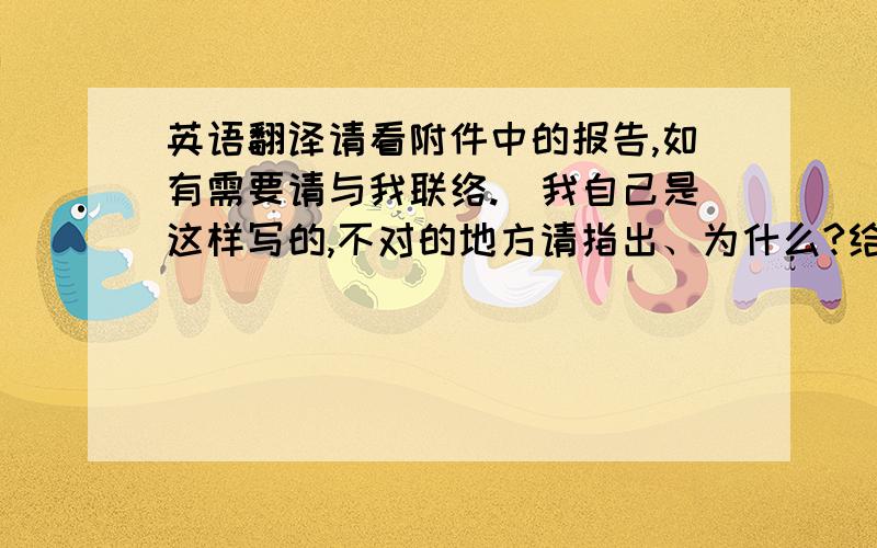 英语翻译请看附件中的报告,如有需要请与我联络.（我自己是这样写的,不对的地方请指出、为什么?给大分哦）Please se