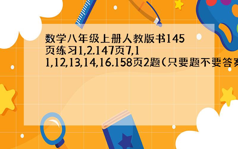 数学八年级上册人教版书145页练习1,2.147页7,11,12,13,14,16.158页2题(只要题不要答案,最好是