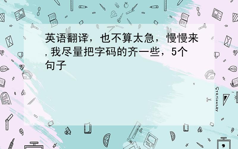 英语翻译，也不算太急，慢慢来,我尽量把字码的齐一些，5个句子