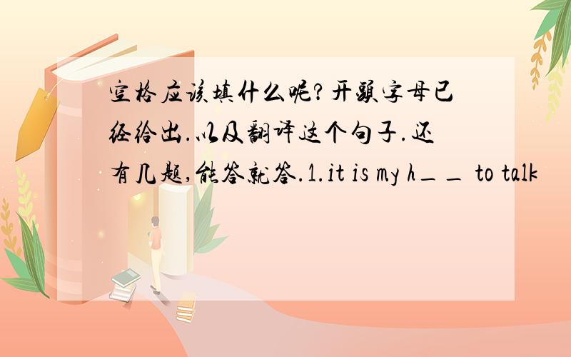 空格应该填什么呢?开头字母已经给出.以及翻译这个句子.还有几题,能答就答.1.it is my h__ to talk