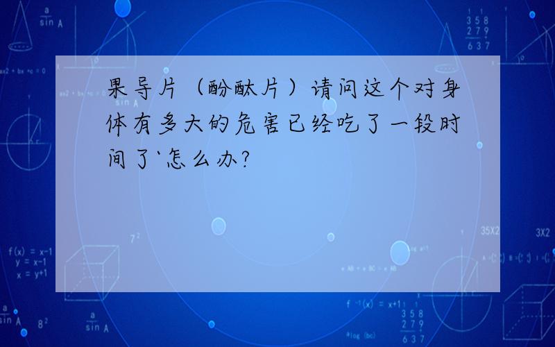 果导片（酚酞片）请问这个对身体有多大的危害已经吃了一段时间了`怎么办?