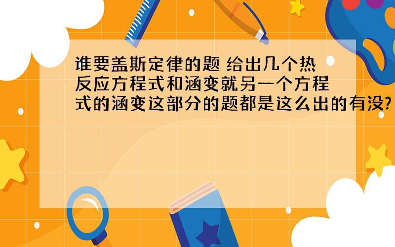 谁要盖斯定律的题 给出几个热反应方程式和涵变就另一个方程式的涵变这部分的题都是这么出的有没?