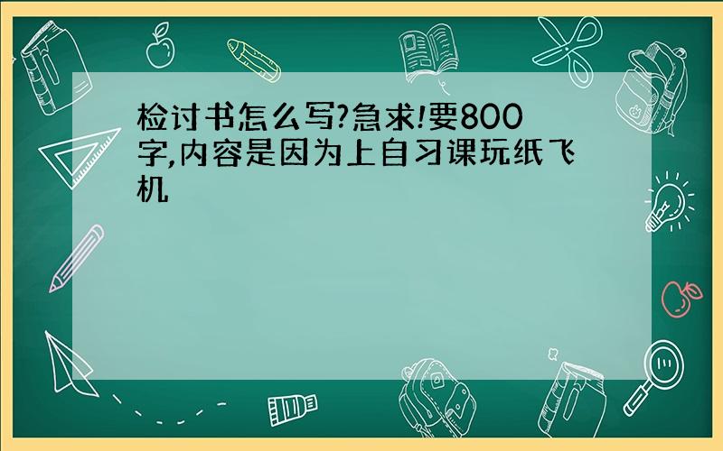 检讨书怎么写?急求!要800字,内容是因为上自习课玩纸飞机