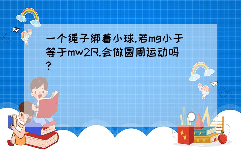 一个绳子绑着小球.若mg小于等于mw2R.会做圆周运动吗?