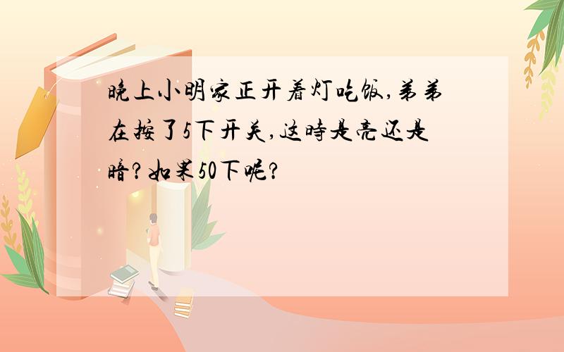 晚上小明家正开着灯吃饭,弟弟在按了5下开关,这时是亮还是暗?如果50下呢?