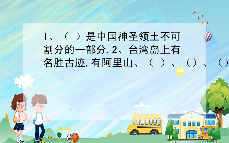 1、（ ）是中国神圣领土不可割分的一部分.2、台湾岛上有名胜古迹,有阿里山、（ ）、（）、（）等.