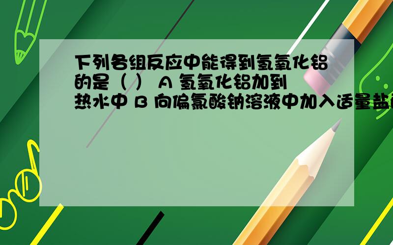 下列各组反应中能得到氢氧化铝的是（ ） A 氢氧化铝加到热水中 B 向偏氯酸钠溶液中加入适量盐酸