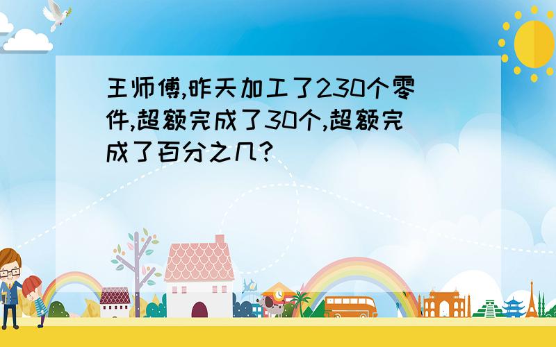 王师傅,昨天加工了230个零件,超额完成了30个,超额完成了百分之几?