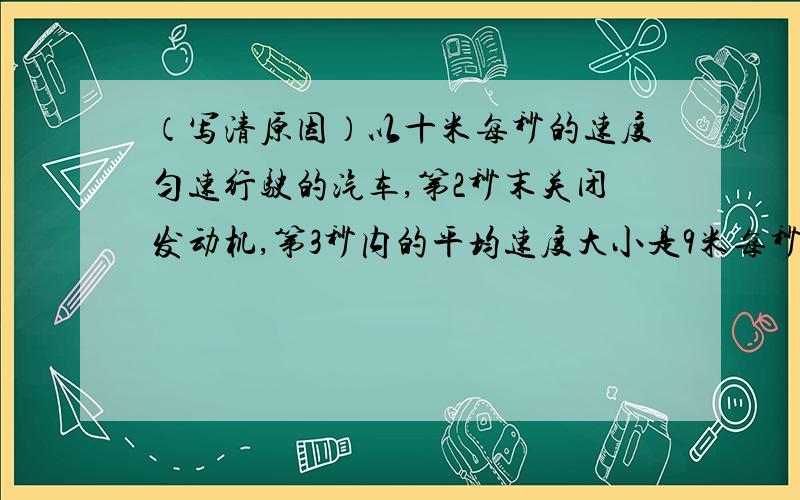 （写清原因）以十米每秒的速度匀速行驶的汽车,第2秒末关闭发动机,第3秒内的平均速度大小是9米每秒,则汽车的加速度大小是（