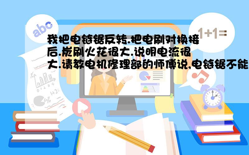 我把电链锯反转.把电刷对换接后.炭刷火花很大.说明电流很大.请教电机修理部的师傅说,电链锯不能反转