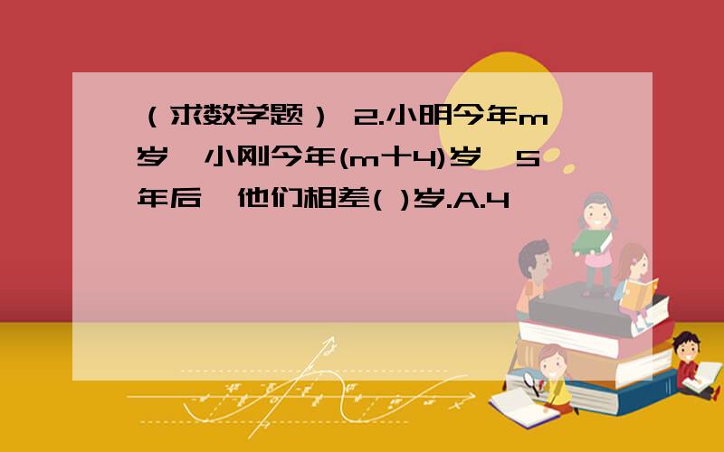 （求数学题） 2.小明今年m岁,小刚今年(m十4)岁,5年后,他们相差( )岁.A.4