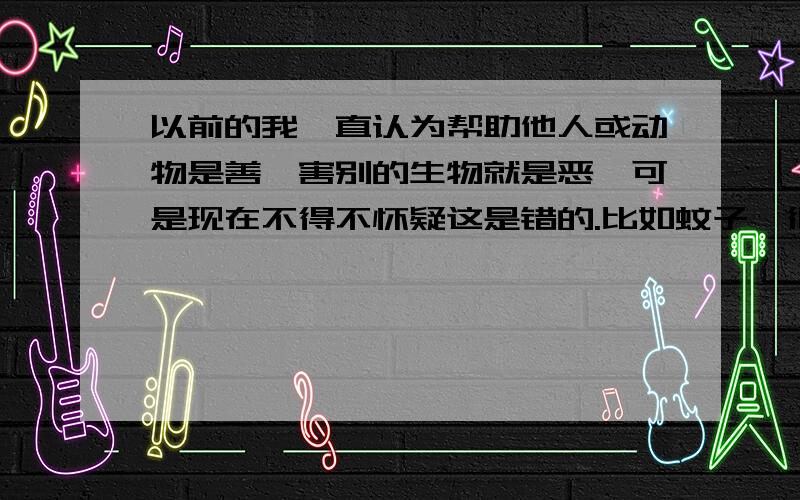 以前的我一直认为帮助他人或动物是善,害别的生物就是恶,可是现在不得不怀疑这是错的.比如蚊子,很多人都讨厌吧?我也是,但是