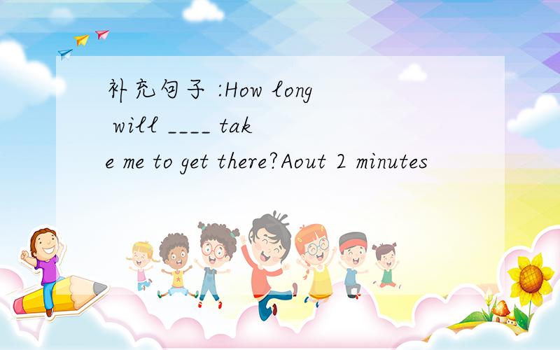 补充句子 :How long will ____ take me to get there?Aout 2 minutes