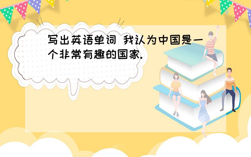 写出英语单词 我认为中国是一个非常有趣的国家.