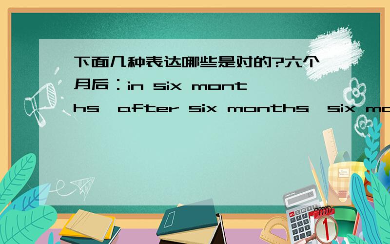 下面几种表达哪些是对的?六个月后：in six months,after six months,six months l