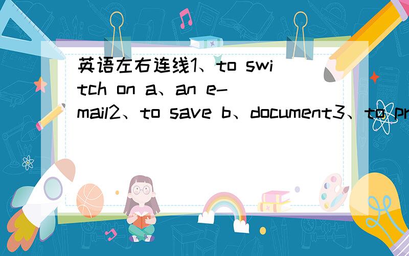 英语左右连线1、to switch on a、an e-mail2、to save b、document3、to pri