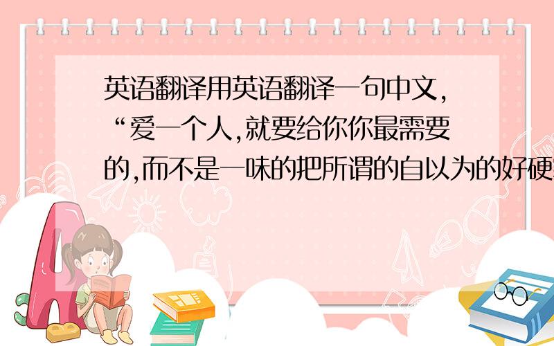 英语翻译用英语翻译一句中文,“爱一个人,就要给你你最需要的,而不是一味的把所谓的自以为的好硬塞给你,你我都明白.”