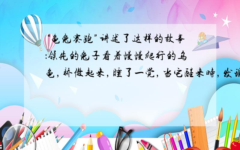 “龟兔赛跑”讲述了这样的故事：领先的兔子看着慢慢爬行的乌龟，骄傲起来，睡了一觉，当它醒来时，发现乌龟快到终点了，于是急忙