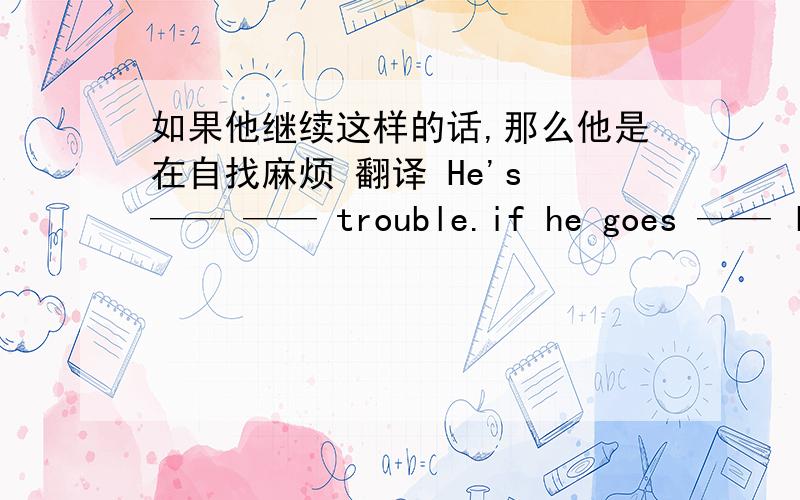 如果他继续这样的话,那么他是在自找麻烦 翻译 He's —— —— trouble.if he goes —— like