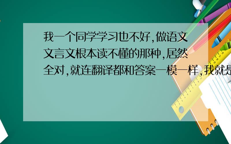 我一个同学学习也不好,做语文文言文根本读不懂的那种,居然全对,就连翻译都和答案一模一样,我就是读了也读不懂,还是全错,翻