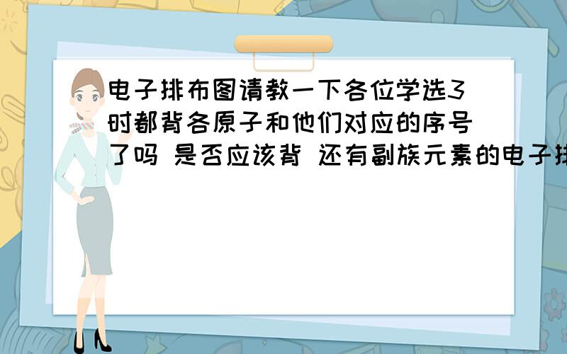 电子排布图请教一下各位学选3时都背各原子和他们对应的序号了吗 是否应该背 还有副族元素的电子排布式应该怎么写呀 我们学校