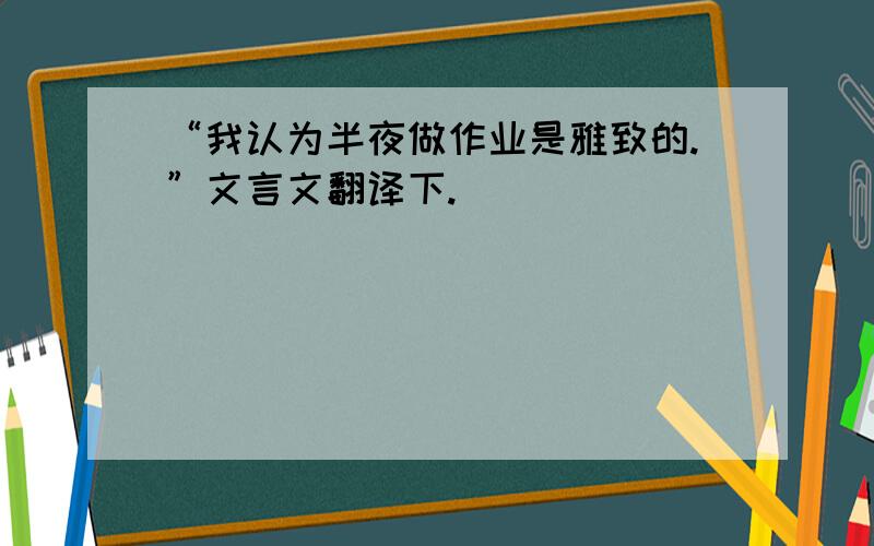 “我认为半夜做作业是雅致的.”文言文翻译下.