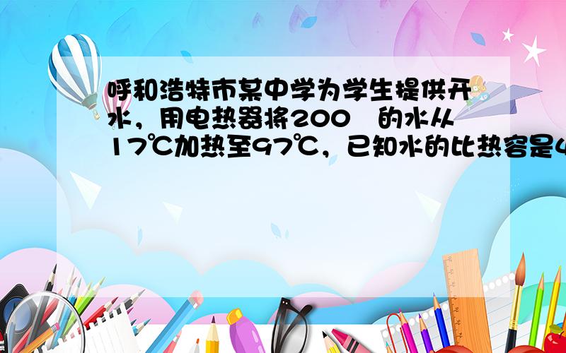 呼和浩特市某中学为学生提供开水，用电热器将200㎏的水从17℃加热至97℃，已知水的比热容是4.2×103J/（㎏•℃）