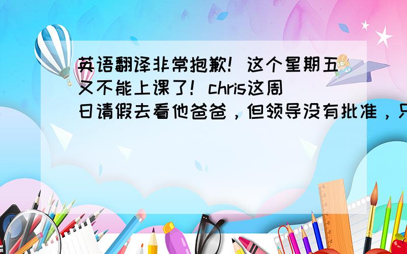 英语翻译非常抱歉！这个星期五又不能上课了！chris这周日请假去看他爸爸，但领导没有批准，只允许她请周五的假，她让我跟您