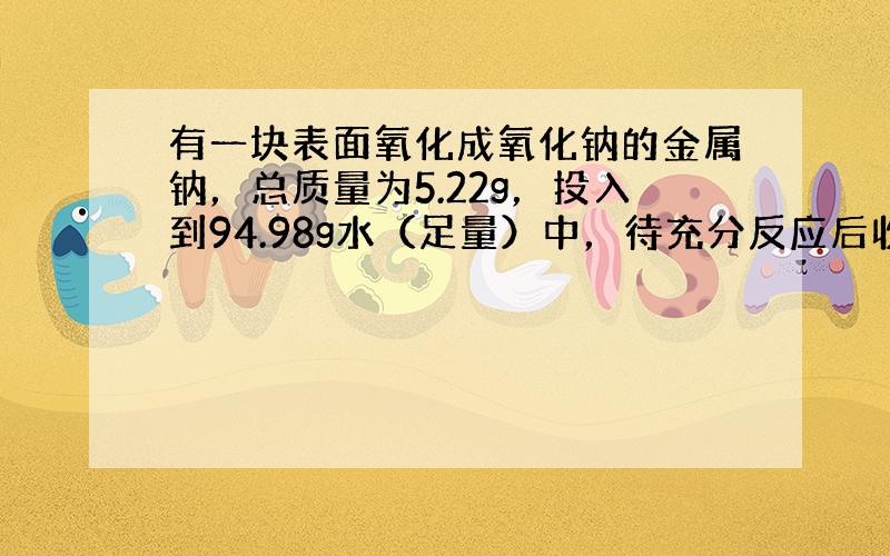 有一块表面氧化成氧化钠的金属钠，总质量为5.22g，投入到94.98g水（足量）中，待充分反应后收集到氢气0.20g；求