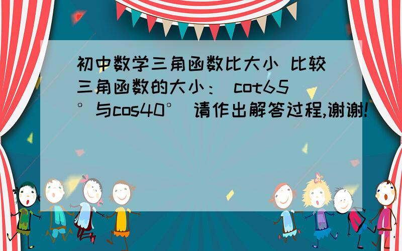 初中数学三角函数比大小 比较三角函数的大小： cot65°与cos40° 请作出解答过程,谢谢!