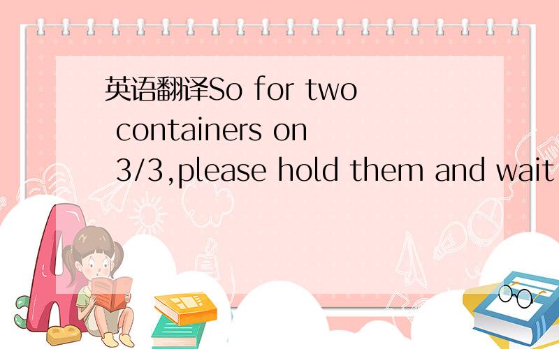 英语翻译So for two containers on 3/3,please hold them and wait f