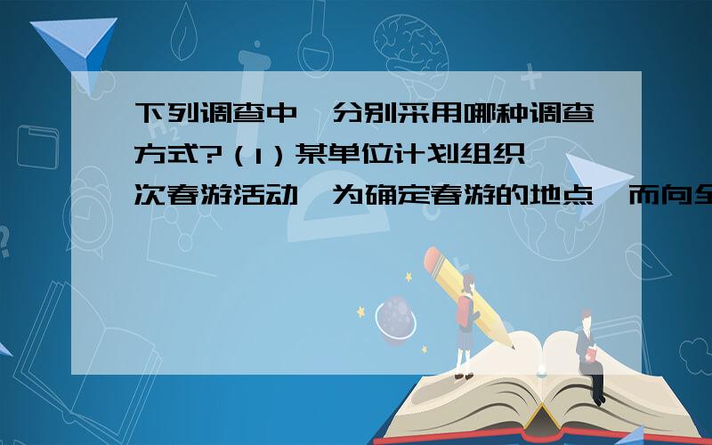 下列调查中,分别采用哪种调查方式?（1）某单位计划组织一次春游活动,为确定春游的地点,而向全单位同志作调查（ ） （2）