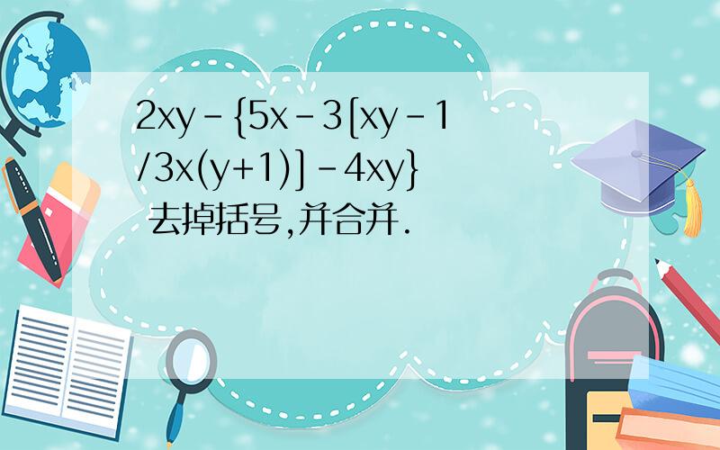 2xy-{5x-3[xy-1/3x(y+1)]-4xy} 去掉括号,并合并.