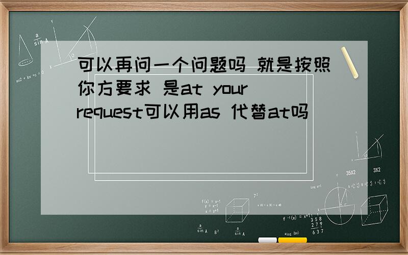 可以再问一个问题吗 就是按照你方要求 是at your request可以用as 代替at吗