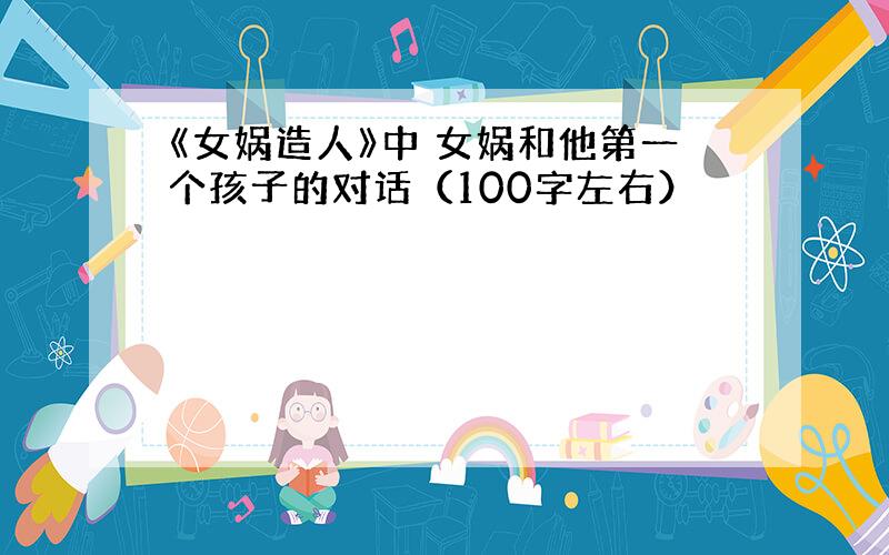 《女娲造人》中 女娲和他第一个孩子的对话（100字左右）