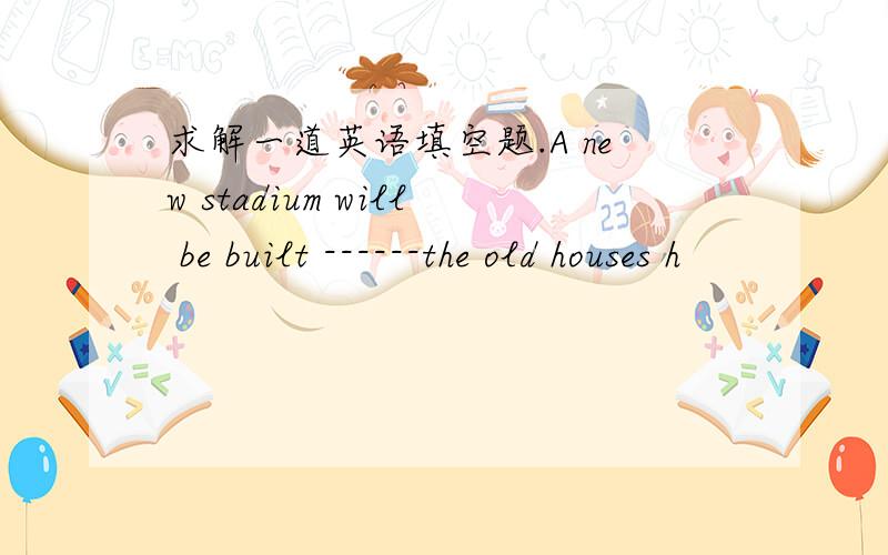 求解一道英语填空题.A new stadium will be built ------the old houses h