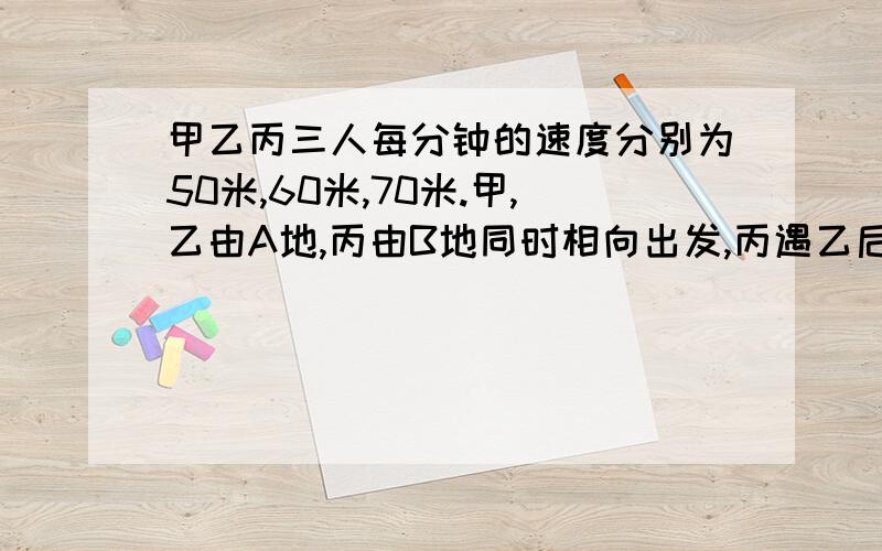 甲乙丙三人每分钟的速度分别为50米,60米,70米.甲,乙由A地,丙由B地同时相向出发,丙遇乙后2分钟和甲相遇,