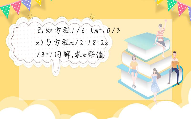 已知方程1/6（m-10/3x)与方程x/2-18-2x/3=1同解,求m得值