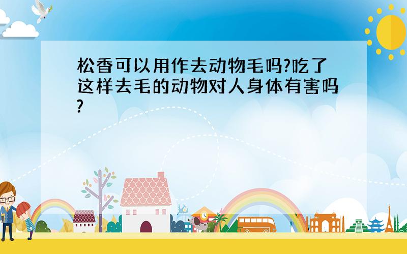 松香可以用作去动物毛吗?吃了这样去毛的动物对人身体有害吗?