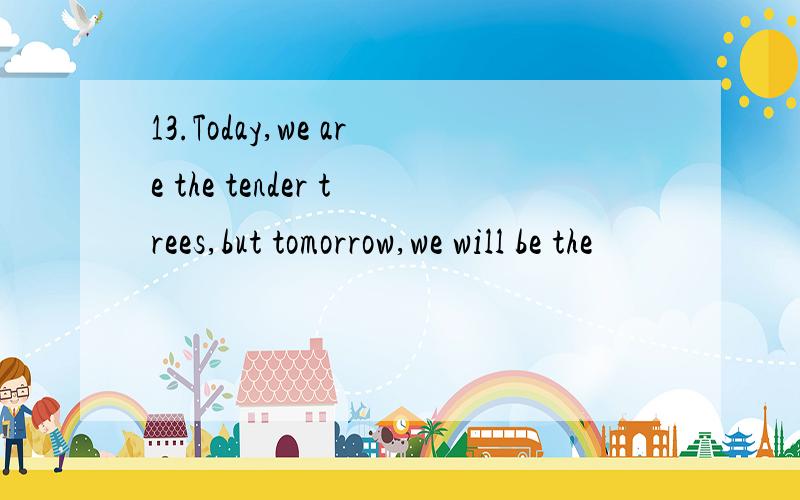 13.Today,we are the tender trees,but tomorrow,we will be the