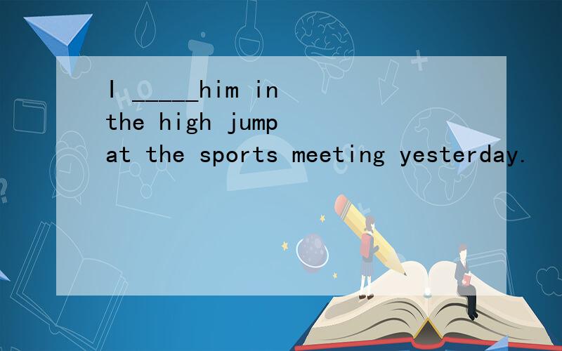 I _____him in the high jump at the sports meeting yesterday.