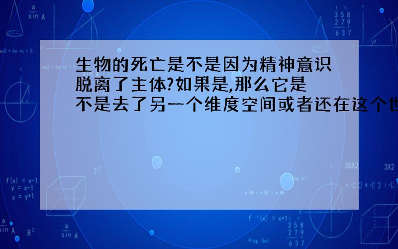 生物的死亡是不是因为精神意识脱离了主体?如果是,那么它是不是去了另一个维度空间或者还在这个世界游荡